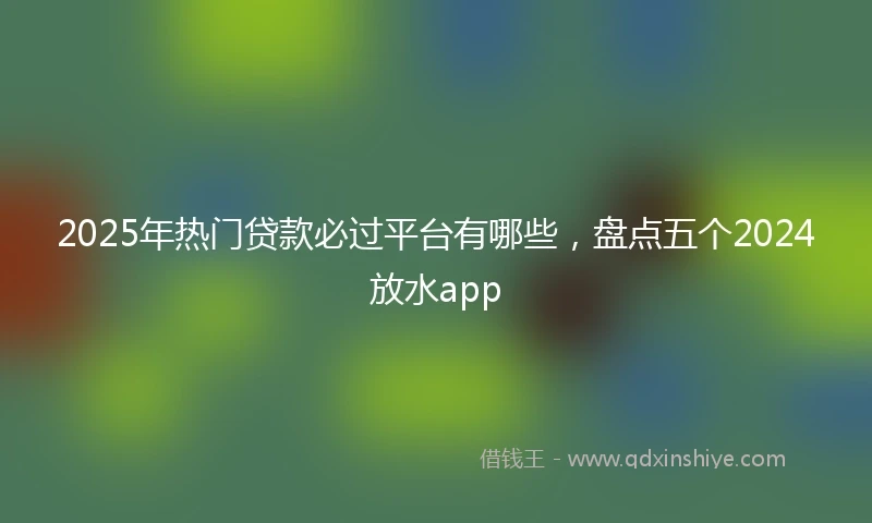 2025年热门贷款必过平台有哪些，盘点五个2024放水app