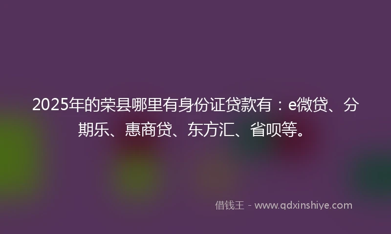 2025年的荣县哪里有身份证贷款有：e微贷、分期乐、惠商贷、东方汇、省呗等。