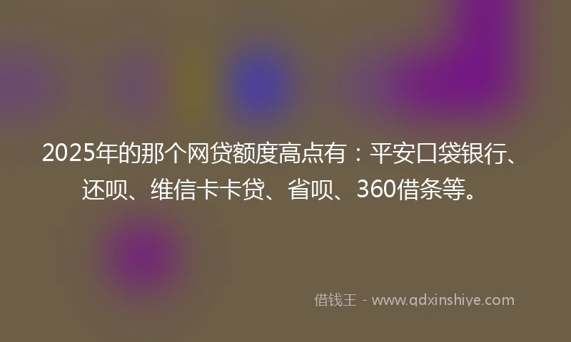 2025年的那个网贷额度高点有：平安口袋银行、还呗、维信卡卡贷、省呗、360借条等。
