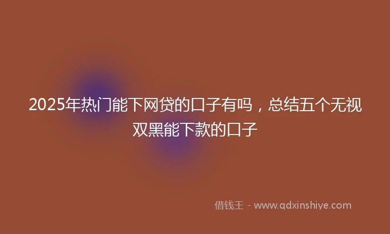 2025年热门能下网贷的口子有吗，总结五个无视双黑能下款的口子