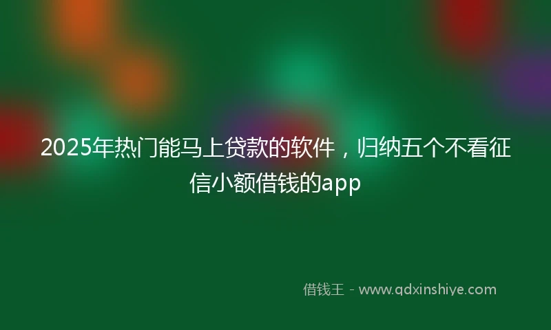 2025年热门能马上贷款的软件，归纳五个不看征信小额借钱的app