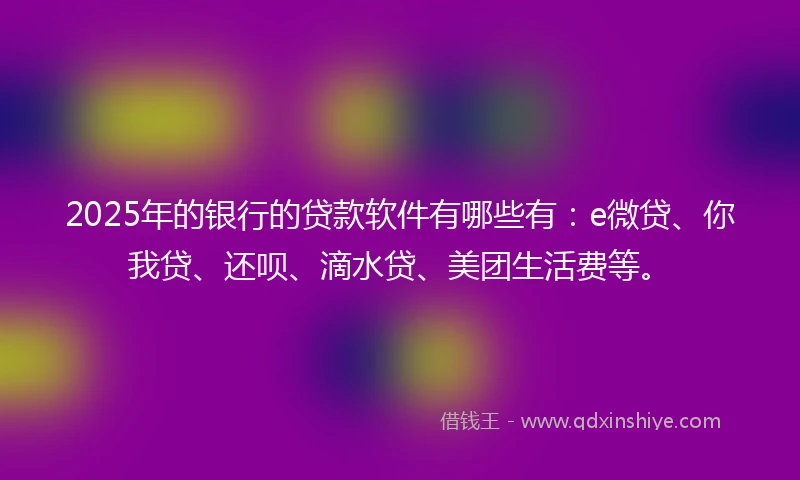 2025年的银行的贷款软件有哪些有：e微贷、你我贷、还呗、滴水贷、美团生活费等。