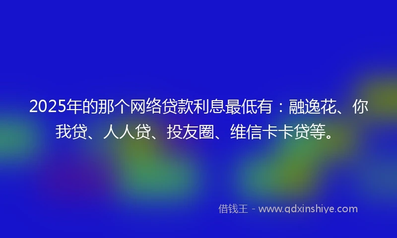 2025年的那个网络贷款利息最低有：融逸花、你我贷、人人贷、投友圈、维信卡卡贷等。