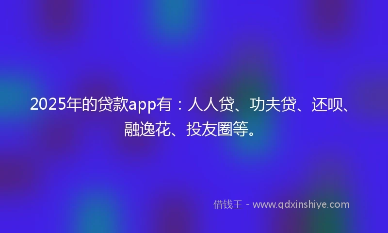 2025年的贷款app有：人人贷、功夫贷、还呗、融逸花、投友圈等。