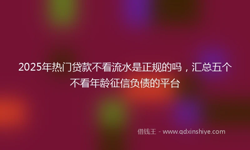 2025年热门贷款不看流水是正规的吗，汇总五个不看年龄征信负债的平台