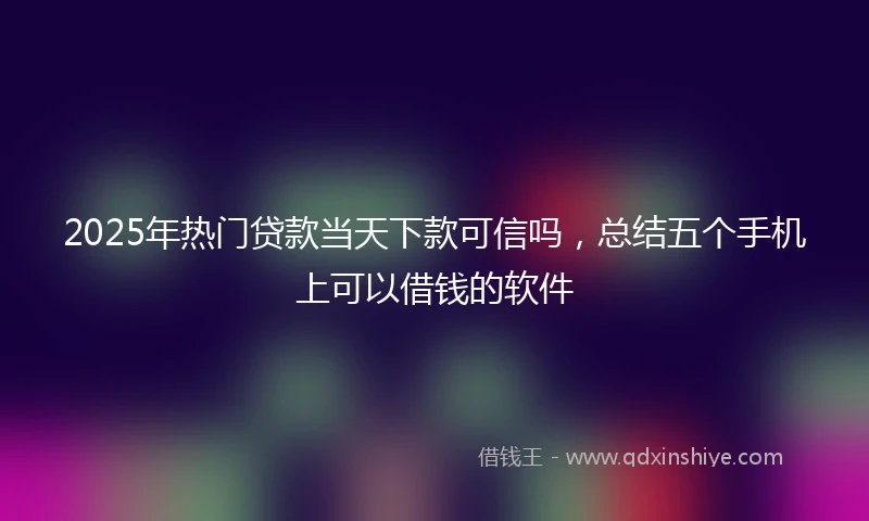 2025年热门贷款当天下款可信吗，总结五个手机上可以借钱的软件