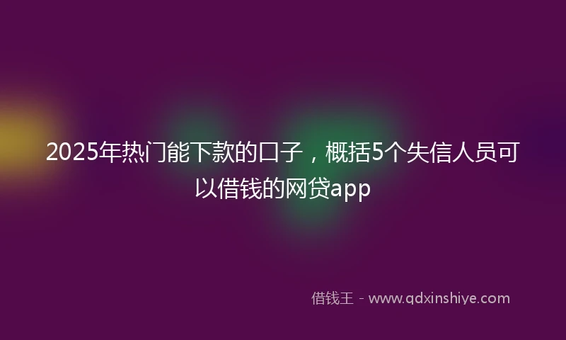 2025年热门能下款的口子，概括5个失信人员可以借钱的网贷app