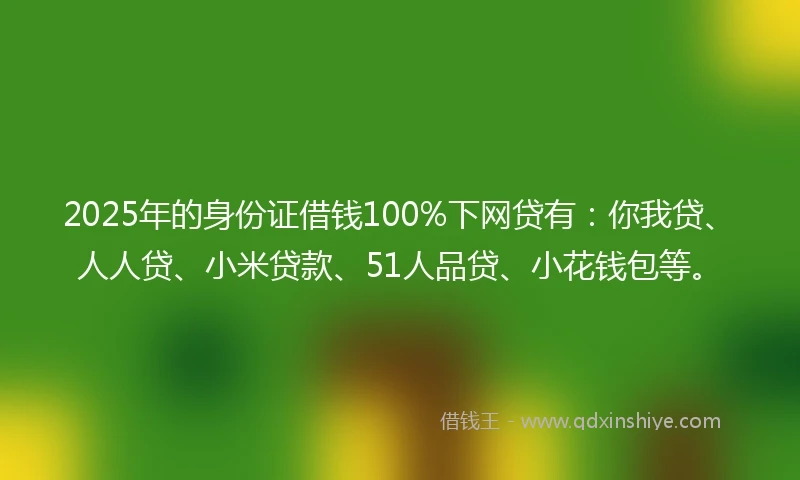 2025年的身份证借钱100%下网贷有：你我贷、人人贷、小米贷款、51人品贷、小花钱包等。