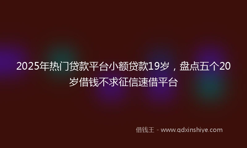 2025年热门贷款平台小额贷款19岁，盘点五个20岁借钱不求征信速借平台