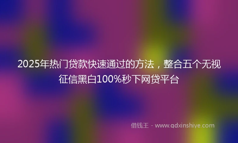 2025年热门贷款快速通过的方法，整合五个无视征信黑白100%秒下网贷平台