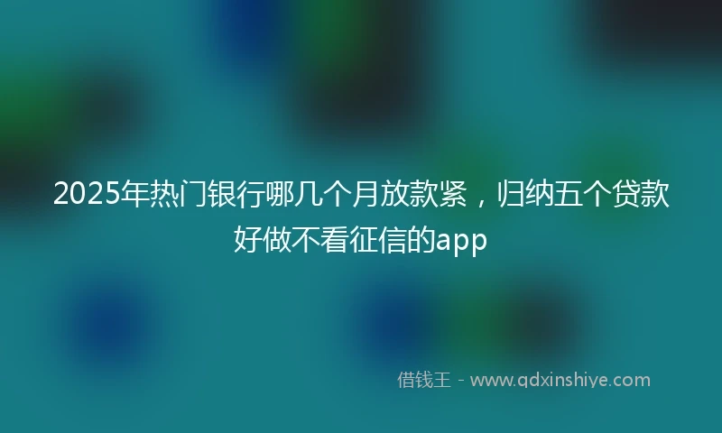 2025年热门银行哪几个月放款紧，归纳五个贷款好做不看征信的app