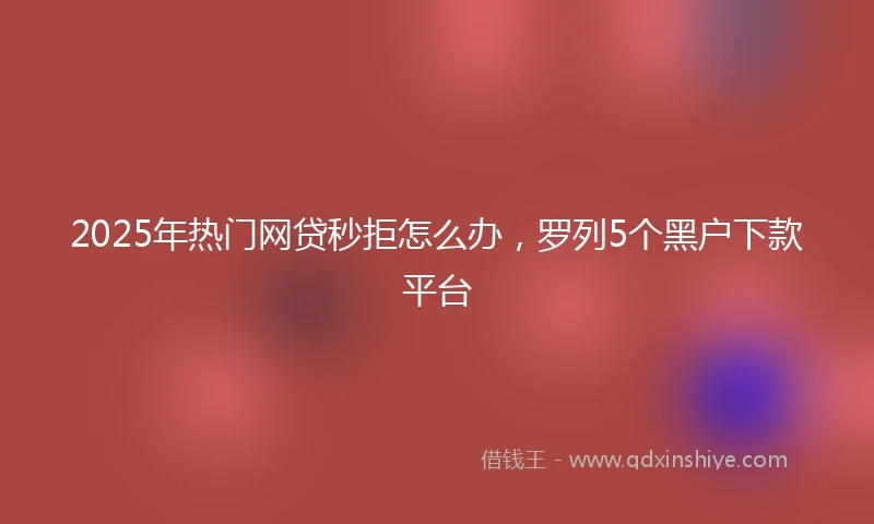 2025年热门网贷秒拒怎么办，罗列5个黑户下款平台