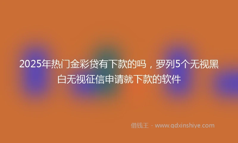 2025年热门金彩贷有下款的吗，罗列5个无视黑白无视征信申请就下款的软件