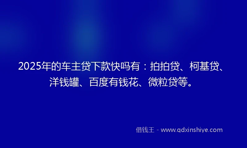 2025年的车主贷下款快吗有：拍拍贷、柯基贷、洋钱罐、百度有钱花、微粒贷等。