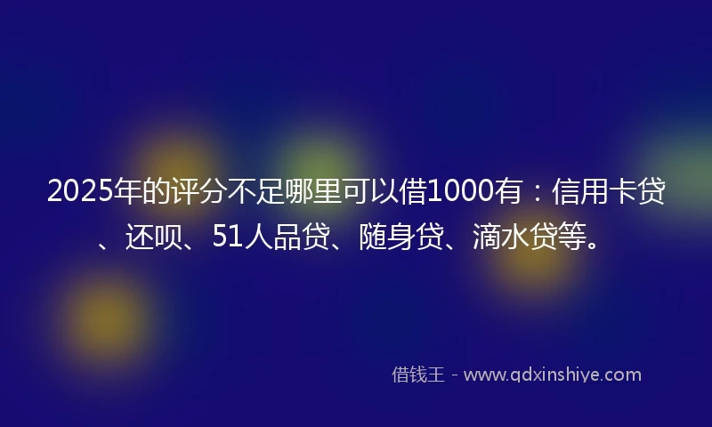 2025年的评分不足哪里可以借1000有：信用卡贷、还呗、51人品贷、随身贷、滴水贷等。