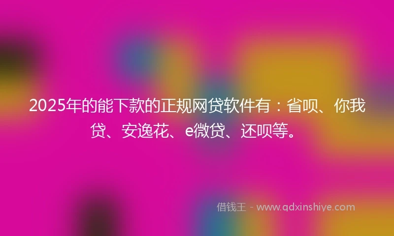 2025年的能下款的正规网贷软件有：省呗、你我贷、安逸花、e微贷、还呗等。