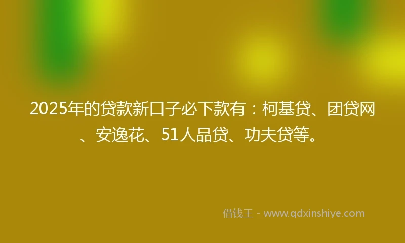 2025年的贷款新口子必下款有：柯基贷、团贷网、安逸花、51人品贷、功夫贷等。