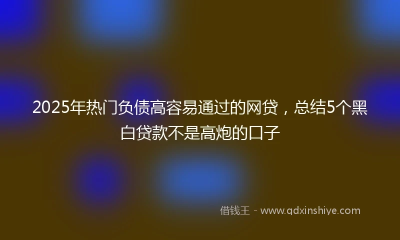 2025年热门负债高容易通过的网贷，总结5个黑白贷款不是高炮的口子
