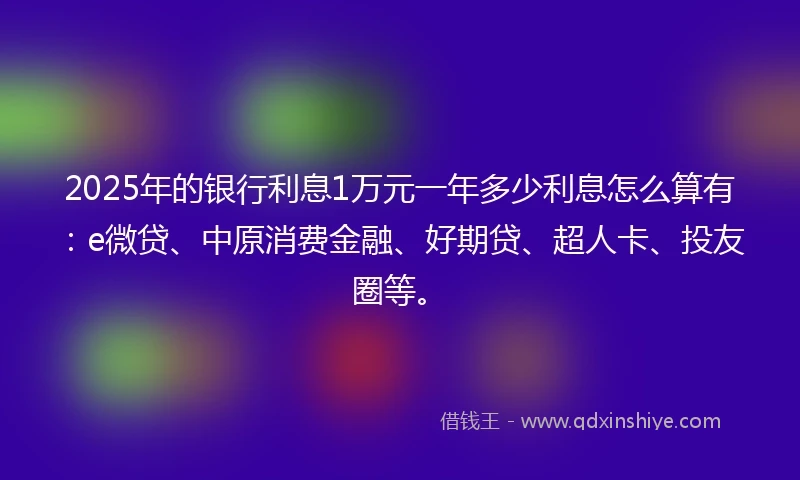 2025年的银行利息1万元一年多少利息怎么算有：e微贷、中原消费金融、好期贷、超人卡、投友圈等。