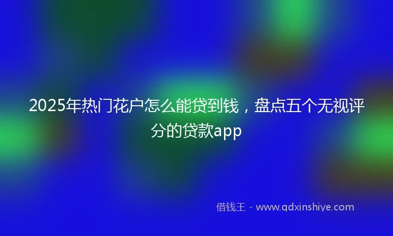 2025年热门花户怎么能贷到钱，盘点五个无视评分的贷款app