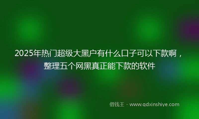 2025年热门超级大黑户有什么口子可以下款啊，整理五个网黑真正能下款的软件