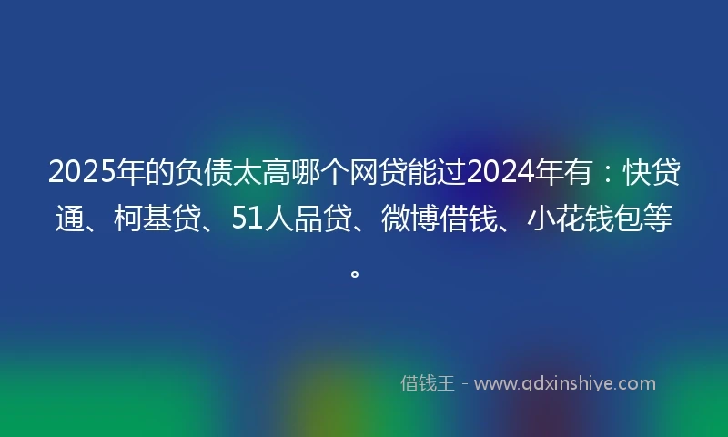 2025年的负债太高哪个网贷能过2024年有：快贷通、柯基贷、51人品贷、微博借钱、小花钱包等。
