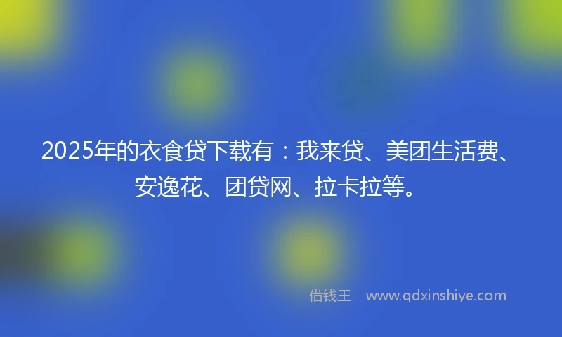 2025年的衣食贷下载有：我来贷、美团生活费、安逸花、团贷网、拉卡拉等。