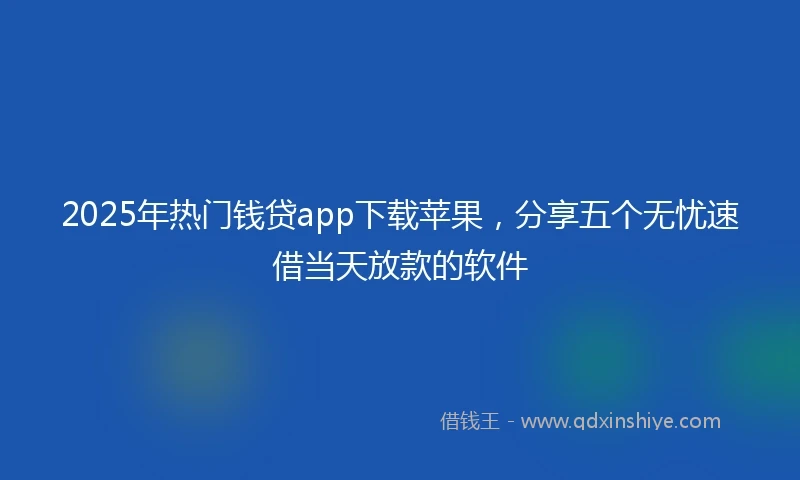 2025年热门钱贷app下载苹果，分享五个无忧速借当天放款的软件