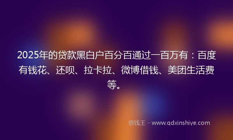 2025年的贷款黑白户百分百通过一百万有：百度有钱花、还呗、拉卡拉、微博借钱、美团生活费等。