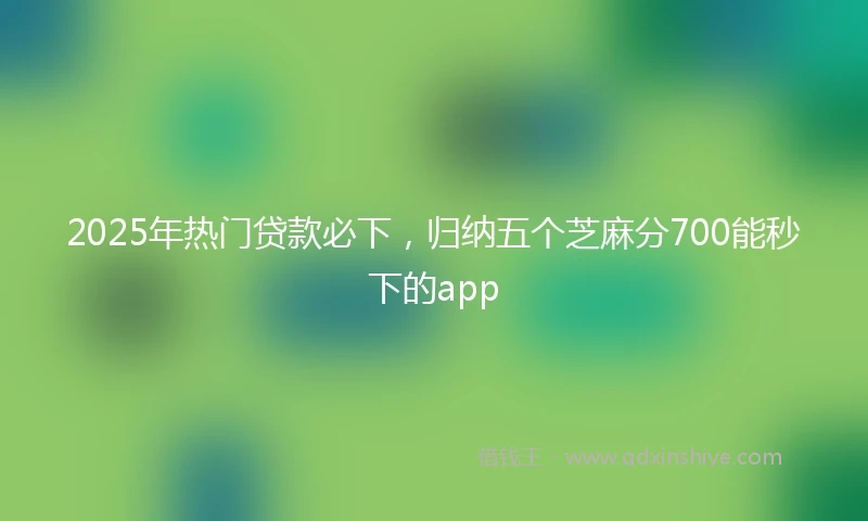 2025年热门贷款必下，归纳五个芝麻分700能秒下的app
