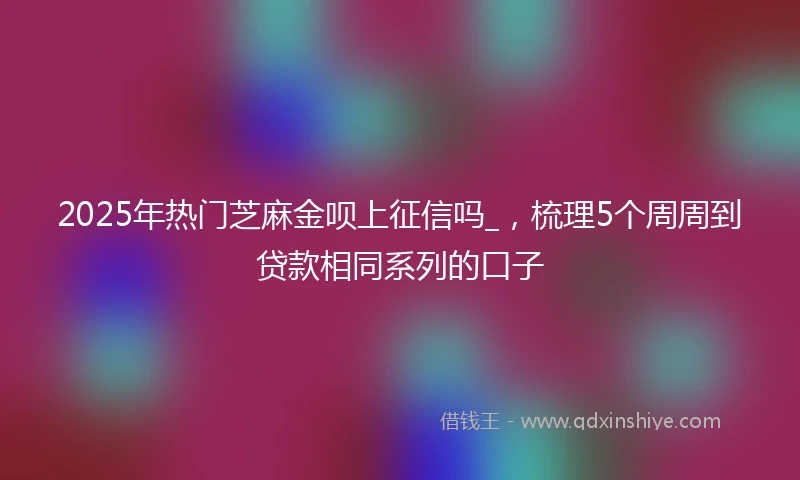 2025年热门芝麻金呗上征信吗_，梳理5个周周到贷款相同系列的口子