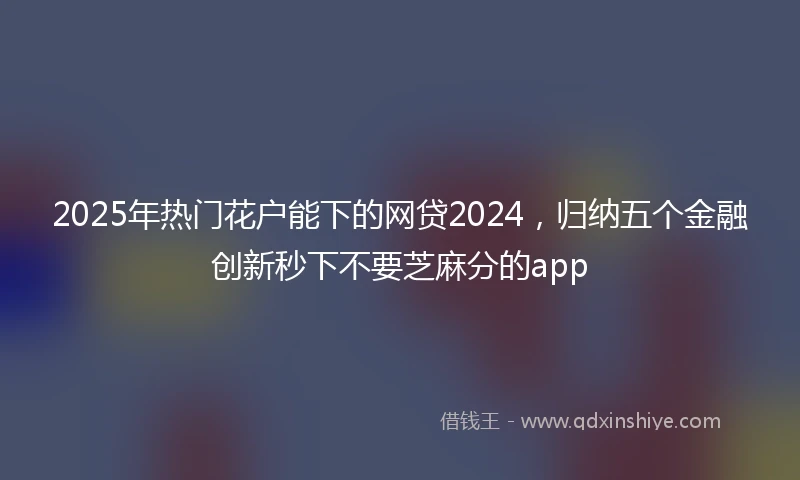 2025年热门花户能下的网贷2024，归纳五个金融创新秒下不要芝麻分的app