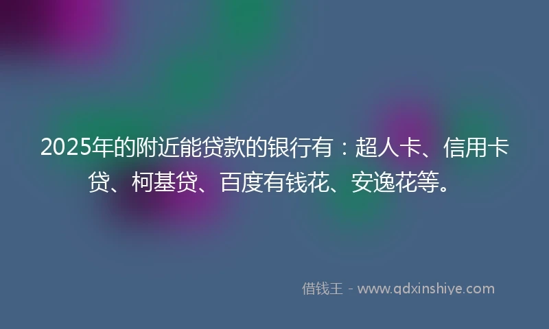 2025年的附近能贷款的银行有：超人卡、信用卡贷、柯基贷、百度有钱花、安逸花等。