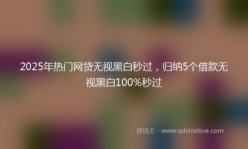 2025年热门网贷无视黑白秒过，归纳5个借款无视黑白100%秒过