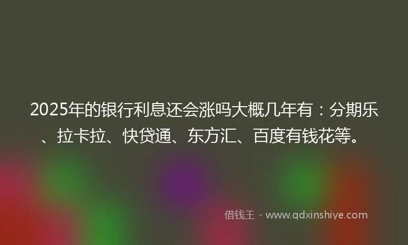 2025年的银行利息还会涨吗大概几年有：分期乐、拉卡拉、快贷通、东方汇、百度有钱花等。
