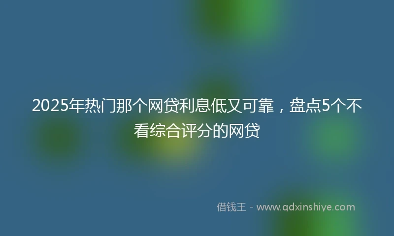 2025年热门那个网贷利息低又可靠，盘点5个不看综合评分的网贷