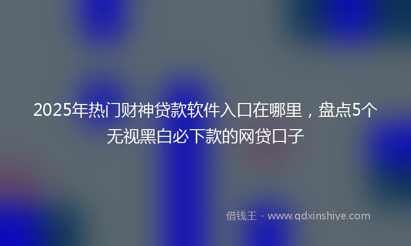 2025年热门财神贷款软件入口在哪里，盘点5个无视黑白必下款的网贷口子