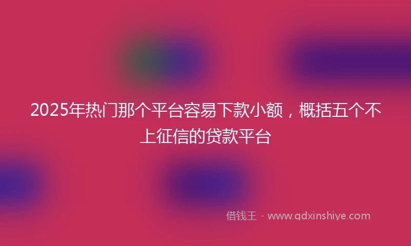 2025年热门那个平台容易下款小额，概括五个不上征信的贷款平台