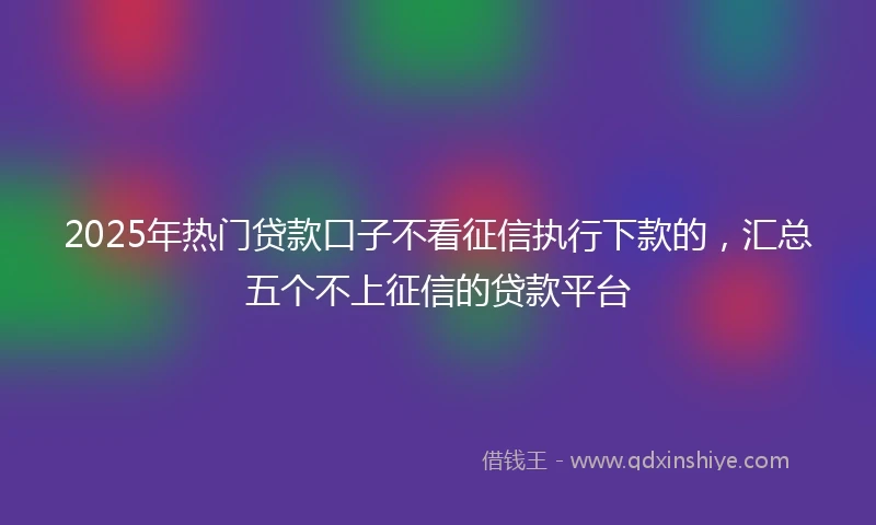 2025年热门贷款口子不看征信执行下款的，汇总五个不上征信的贷款平台
