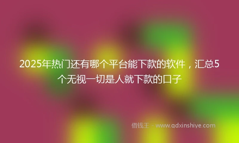 2025年热门还有哪个平台能下款的软件,汇总5个无视一切是人就下款的口子