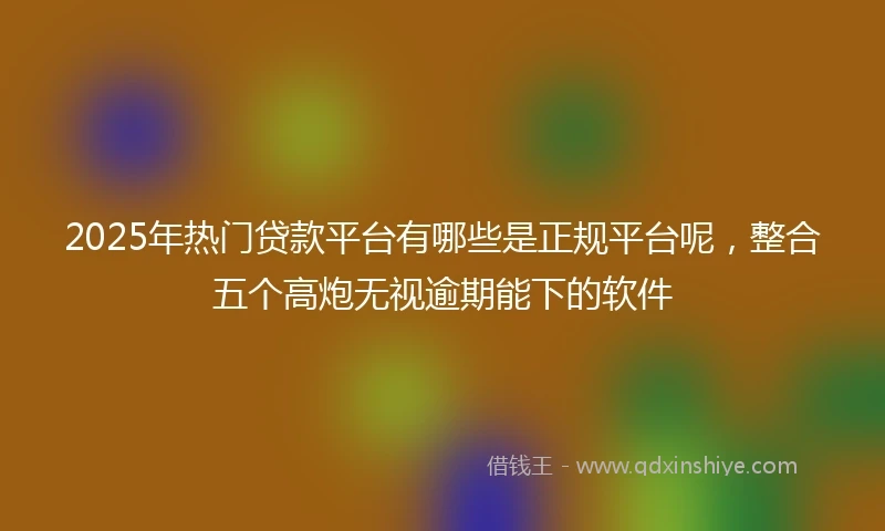2025年热门贷款平台有哪些是正规平台呢，整合五个高炮无视逾期能下的软件