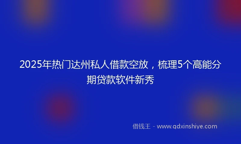 2025年热门达州私人借款空放，梳理5个高能分期贷款软件新秀