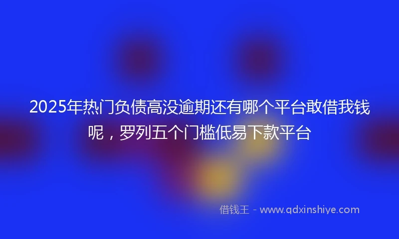 2025年热门负债高没逾期还有哪个平台敢借我钱呢，罗列五个门槛低易下款平台
