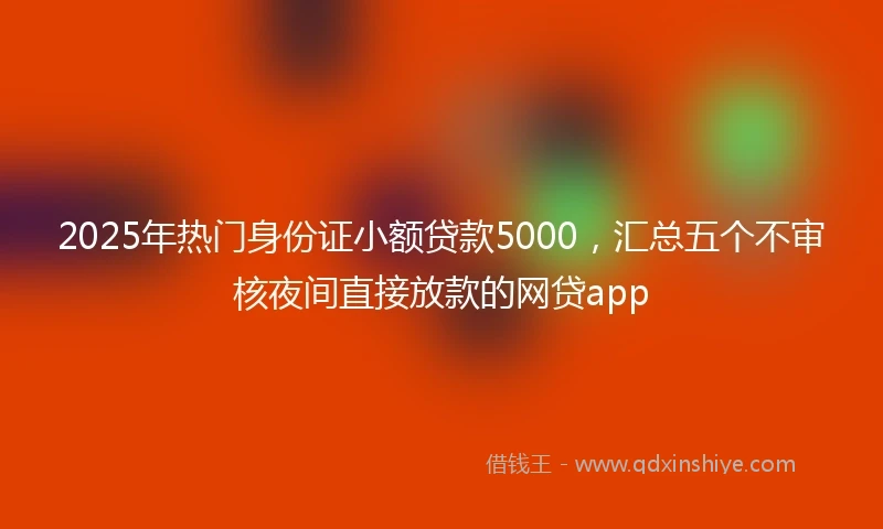 2025年热门身份证小额贷款5000，汇总五个不审核夜间直接放款的网贷app