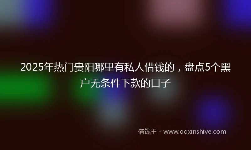 2025年热门贵阳哪里有私人借钱的，盘点5个黑户无条件下款的口子