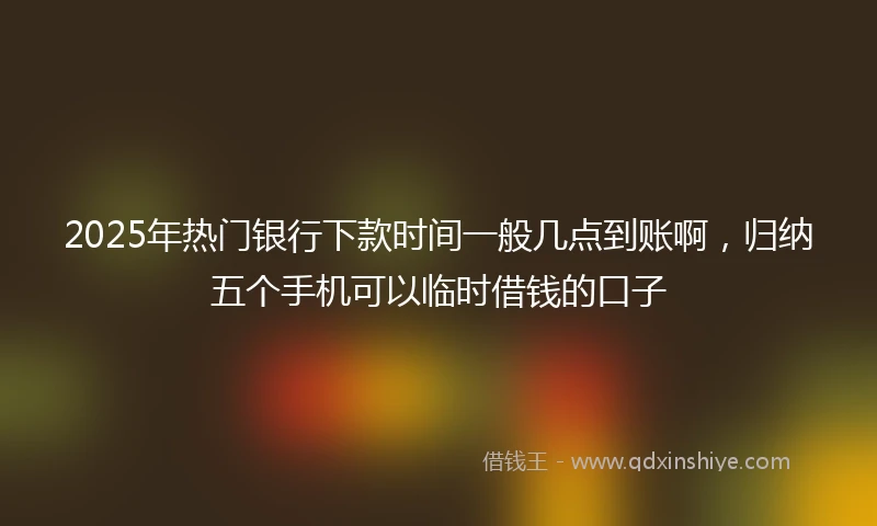 2025年热门银行下款时间一般几点到账啊，归纳五个手机可以临时借钱的口子