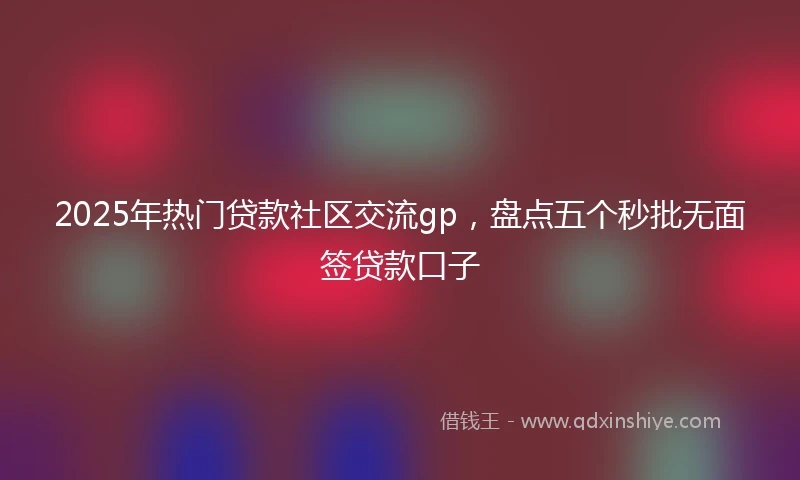 2025年热门贷款社区交流gp,盘点五个秒批无面签贷款口子