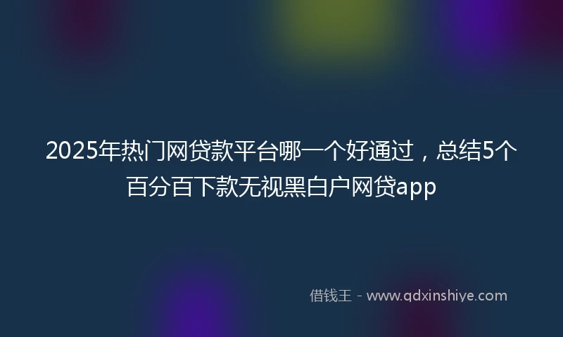 2025年热门网贷款平台哪一个好通过，总结5个百分百下款无视黑白户网贷app
