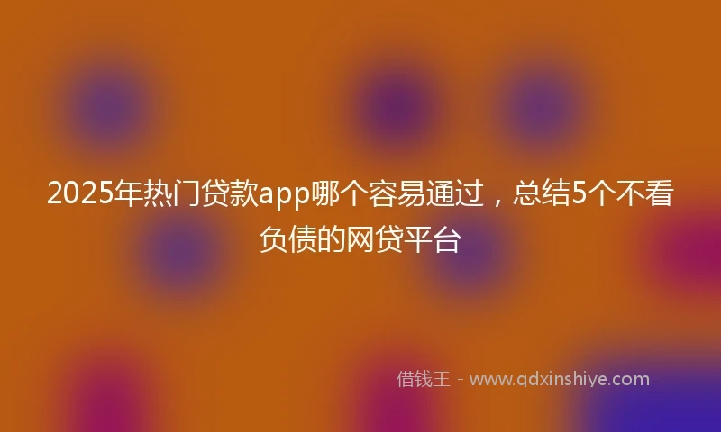 2025年热门贷款app哪个容易通过，总结5个不看负债的网贷平台