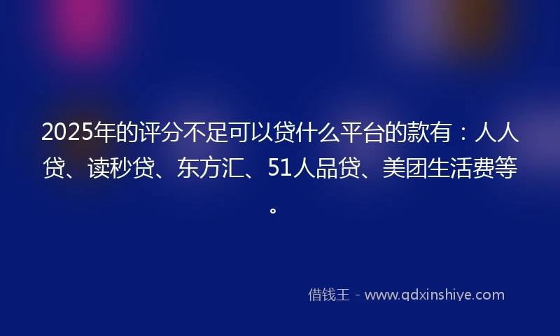 2025年的评分不足可以贷什么平台的款有：人人贷、读秒贷、东方汇、51人品贷、美团生活费等。